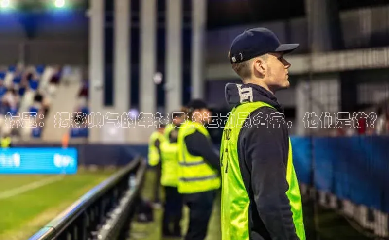 长征娱乐注册登录字节跳动标题：揭秘帅气的年轻足球运动员名字，他们是谁？