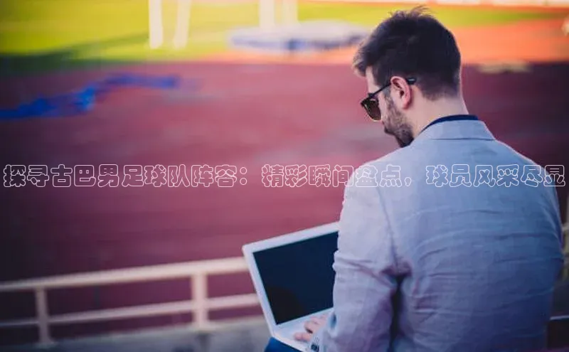 长征娱乐注册登录字节跳动探寻古巴男足球队阵容：精彩瞬间盘点，球员风采尽显