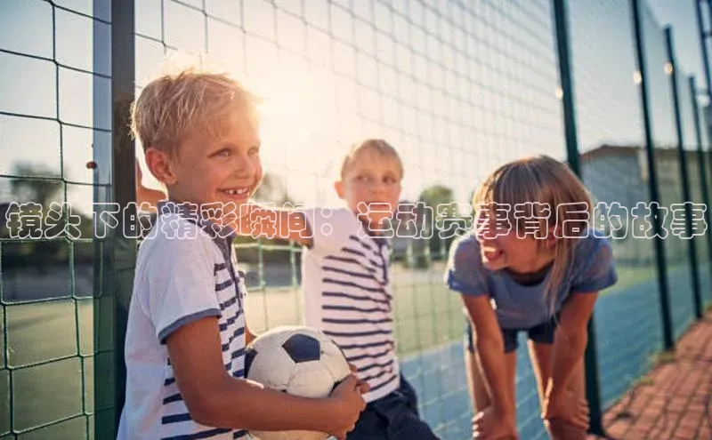 长征娱乐官网网页入口元隆雅图镜头下的精彩瞬间：运动赛事背后的故事